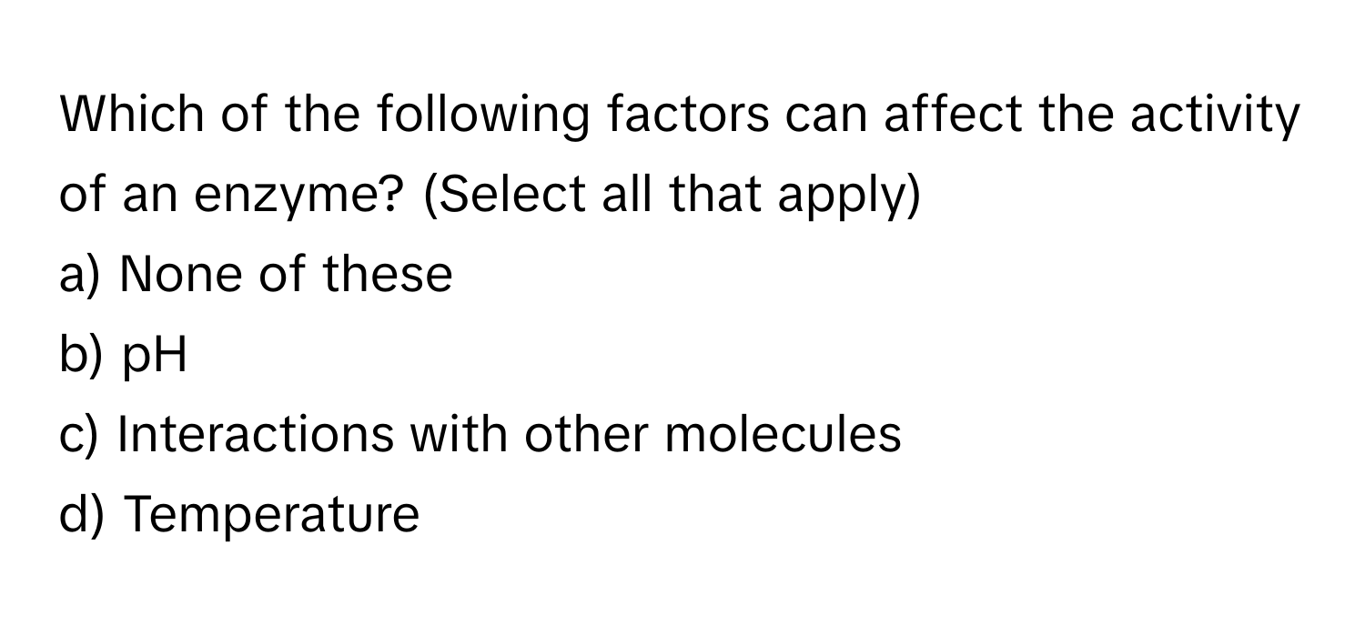 Which of the following factors can affect the activity of an enzyme? (Select all that apply)

a) None of these 
b) pH 
c) Interactions with other molecules 
d) Temperature