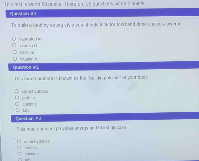 This test is worth 50 points. There are 25 questions worth 2 points.
Question #1
To build a healthy eating style you should look for food and drink choices lower in:
saturated fat
vitamin D
calcium
vitamin A
Question #2
This macronutrient is known as the "building blocks" of your body.
carbohydrates
protein
chlorine
fats
Question #3
This macronutrient provides energy and blood glucose.
carbohydrates
protein
chlorine
fats