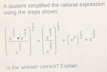 A student simplified the rational expression 
using the steps shown.
(frac x^(frac 2)5· x^(frac 4)5x^(frac 2)5)^ 1/2 =(frac x^(frac 6)5x^(frac 2)5)^ 1/2 =(x^(3)^frac 1)2=x^(frac 3)2
Is the answer correct? Explain.