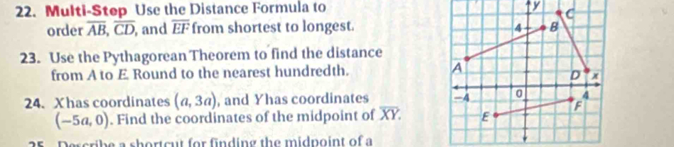 Multi-Step Use the Distance Formula to y 
order overline AB, overline CD, , and overline EF from shortest to longest. 
23. Use the Pythagorean Theorem to find the distance 
from A to E Round to the nearest hundredth. 
24. Xhas coordinates (a,3a) , and Yhas coordinates
(-5a,0). Find the coordinates of the midpoint of overline XY. 
be a shortcut for finding the midpoint of a