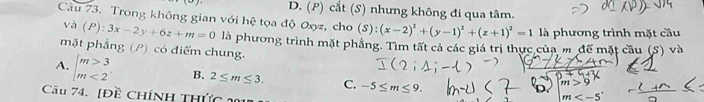 D. (P) cắt (S) nhưng không đi qua tâm.
Câu 73. Trong không gian với hệ tọa độ Oxyz, cho (S):(x-2)^2+(y-1)^2+(z+1)^2=1 là phương trình mặt cầu
và (P):3x-2y+6z+m=0 là phương trình mặt phẳng. Tìm tất cả các giá trị thực của m để mặt cầu (S) và
mặt phẳng (P) có điểm chung.
A. beginarrayl m>3 m<2endarray.
B. 2≤ m≤ 3.
C. -5≤ m≤ 9. D m
Câu 74. [Đề CHíNH THức 2