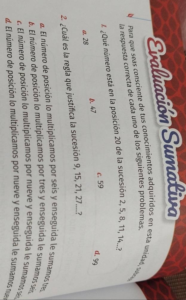 Evaluación Sumakiva
Para que seas consciente de tus conocimientos adquiridos en esta unidad, subra
la respuesta correcta de cada uno de los siguientes problemas.
1. ¿Qué número está en la posición 20 de la sucesión 2, 5, 8, 11, 14...?
b. 47 c. 59
d. 99
a. 28
2. ¿Cuál es la regla que justifica la sucesión 9, 15, 21, 27....?. El número de posición lo multiplicamos por seis y enseguida le sumamos tres
6. El número de posición lo multiplicamos por tres y enseguida le sumamos seis.
c. El número de posición lo multiplicamos por nueve y enseguida le sumamos seis
d. El número de posición lo multiplicamos por nueve y enseguida le sumamos nuey