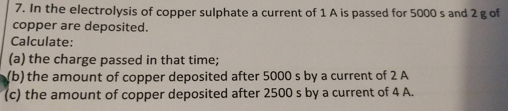 In the electrolysis of copper sulphate a current of 1 A is passed for 5000 s and 2 g of 
copper are deposited. 
Calculate: 
(a) the charge passed in that time; 
(b) the amount of copper deposited after 5000 s by a current of 2 A
(c) the amount of copper deposited after 2500 s by a current of 4 A.