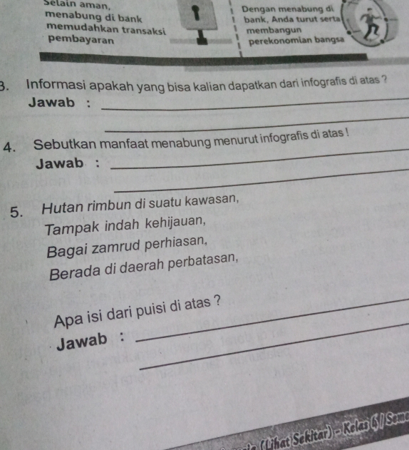 Selain aman. Dengan menabung di 
menabung di bank 
bank, Anda turut serta 
memudahkan transaksi membangun 
pembayaran perekonomian bangsa 
_ 
3. Informasi apakah yang bisa kalian dapatkan dari infografis di atas? 
Jawab : 
_ 
4. Sebutkan manfaat menabung menurut infografis di atas ! 
_ 
Jawab : 
_ 
5. Hutan rimbun di suatu kawasan, 
Tampak indah kehijauan, 
Bagai zamrud perhiasan, 
Berada di daerah perbatasan, 
Apa isi dari puisi di atas ? 
Jawab : 
_ 
n Lh ekitar) - Kelas 6 /Sem