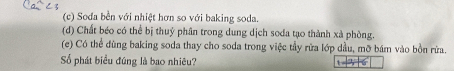 (c) Soda bền với nhiệt hơn so với baking soda.
(d) Chất béo có thể bị thuỷ phân trong dung dịch soda tạo thành xà phòng.
(e) Có thể dùng baking soda thay cho soda trong việc tầy rửa lớp dầu, mỡ bám vào bồn rửa.
Số phát biều đúng là bao nhiêu?