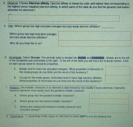 Observe: Choose Electron affinity. Electron affinity is shown by color, with darker blue corresponding to 
the highest (most negative) electron affinity. In which parts of the table do you find the greatest and lowest 
attraction for electrons? 
_ 
5. Infer: Which group has high ionization energies but very weak electron affinities?_ 
Which group has high ionization energies 
but very weak ellectron affinities 
Why do you think this is so? 
6. Investigale. Select Groups. The periodic table is divided into metals and nonmetalls. Metals are to the left 
of the metalloids and nonmetals to the right. To the left of the table you will see a list of group names. Click 
on each group name to reveal its properties 
A. Metals tend to have low ionization energies. What properties of elements in 
the metal groups do you think are the result of this tendency ? 
B. Except for the noble gases, nonmetals tend to have high electron affinities. 
What properties of nonmetals do you think are the result of this tendency? 
_ 
7. Analyze. The metallic character of an element is determined by how readily it loses electrons. Elements 
that lose electrons most easily have the greatest metallic character. 
A. Which group has the greatest metallic character? 
B. Which group has the lowest metallic character? 
C. What is the relationship between metallic character and 
ionization energy? 
8. Summarize:” Hand draw in this space or click here to select EDIT to use the drawing tool.