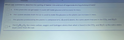 Which two statements describe the cycling of matter into and out of organisms during photosynthesis)
A if the mlant dist not est water it could still make elucme and increane its mays
ll. The carton dioxide from the air is used to make the glucose so the plants can increase in mass.
C. The glucose produced by the plants is composed of C. E and O atoms, the same atoms that are in the CO_2 and H_2C
D must come from the soil. The C_6H_12O_6 has more carbon, oxveen and hydrogen atoms than what is found in the CO_2 and H_2O so the extra stoms