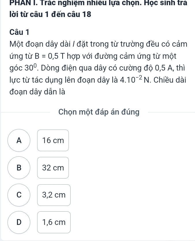 PHAN I. Trác nghiệm nhiều lựa chọn. Học sinh trả
lời từ câu 1 đến câu 18
Câu 1
Một đoạn dây dài / đặt trong từ trường đều có cảm
ứng từ B=0,5T hợp với đường cảm ứng từ một
góc 30°. Dòng điện qua dây có cường độ 0,5 A, thì
lực từ tác dụng lên đoạn dây là 4.10^(-2)N. Chiều dài
đoạn dây dẫn là
Chọn một đáp án đúng
A 16 cm
B 32 cm
C 3,2 cm
D 1,6 cm