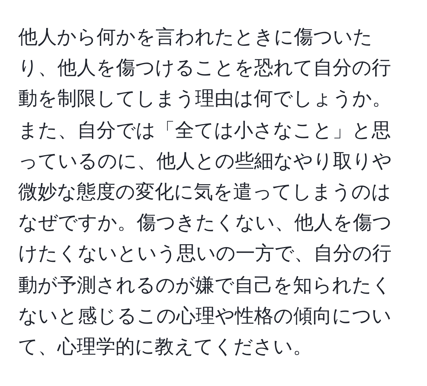 他人から何かを言われたときに傷ついたり、他人を傷つけることを恐れて自分の行動を制限してしまう理由は何でしょうか。また、自分では「全ては小さなこと」と思っているのに、他人との些細なやり取りや微妙な態度の変化に気を遣ってしまうのはなぜですか。傷つきたくない、他人を傷つけたくないという思いの一方で、自分の行動が予測されるのが嫌で自己を知られたくないと感じるこの心理や性格の傾向について、心理学的に教えてください。