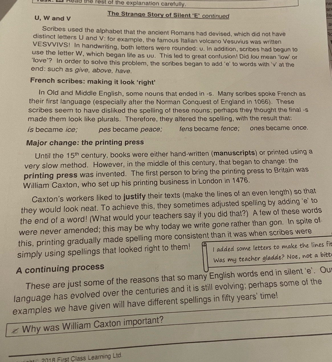 Read the rest of the explanation carefully.
ne
ar
The Strange Story of Silent ‘E’ continued le
U, W and V
a
Scribes used the alphabet that the ancient Romans had devised, which did not have
Rc
distinct letters U and V: for example, the famous Italian volcano Vesuvius was written
VESVVIVS! In handwriting, both letters were rounded: u. In addition, scribes had begun to
use the letter W, which began life as uu. This led to great confusion! Did /ou mean ‘low’ or
‘love’? In order to solve this problem, the scribes began to add ‘e’ to words with ‘v’ at the
end: such as give, above, have.
French scribes: making it look ‘right’
In Old and Middle English, some nouns that ended in -s. Many scribes spoke French as
their first language (especially after the Norman Conquest of England in 1066). These
scribes seem to have disliked the spelling of these nouns; perhaps they thought the final -s
made them look like plurals. Therefore, they altered the spelling, with the result that:
ís became ice; pes became peace; w  fens became fence； ones became once.
Major change: the printing press
Until the 15^(th) century, books were either hand-written (manuscripts) or printed using a
very slow method. However, in the middle of this century, that began to change: the
printing press was invented. The first person to bring the printing press to Britain was
William Caxton, who set up his printing business in London in 1476.
Caxton's workers liked to justify their texts (make the lines of an even length) so that
they would look neat. To achieve this, they sometimes adjusted spelling by adding ‘e’ to
the end of a word! (What would your teachers say if you did that?) A few of these words
were never amended; this may be why today we write gone rather than gon. In spite of
this, printing gradually made spelling more consistent than it was when scribes were
simply using spellings that looked right to them! I added some letters to make the lines fit
A continuing process Was my teacher gladde? Noe, not a bitt
These are just some of the reasons that so many English words end in silent ‘e’. Out
language has evolved over the centuries and it is still evolving; perhaps some of the
examples we have given will have different spellings in fifty years' time!
Why was William Caxton important?
2018 First Class Learning Ltd.