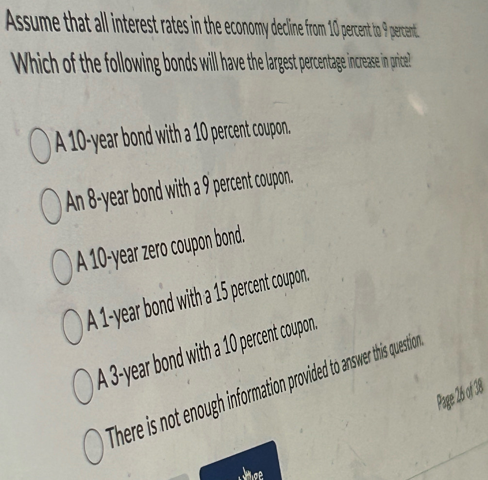 Assume that all interest rates in the economy decline from 10 percent to 9 percent
Which of the following bonds will have the largest percentage increase in price!?
A 10-year bond with a 10 percent coupon.
An 8-year bond with a 9 percent coupon.
A 10-year zero coupon bond.
A 1-year bond with a 15 percent coupon.
A 3-year bond with a 10 percent coupon
There is not enough information provided to answer this questio
Page 26 of 38
thoe