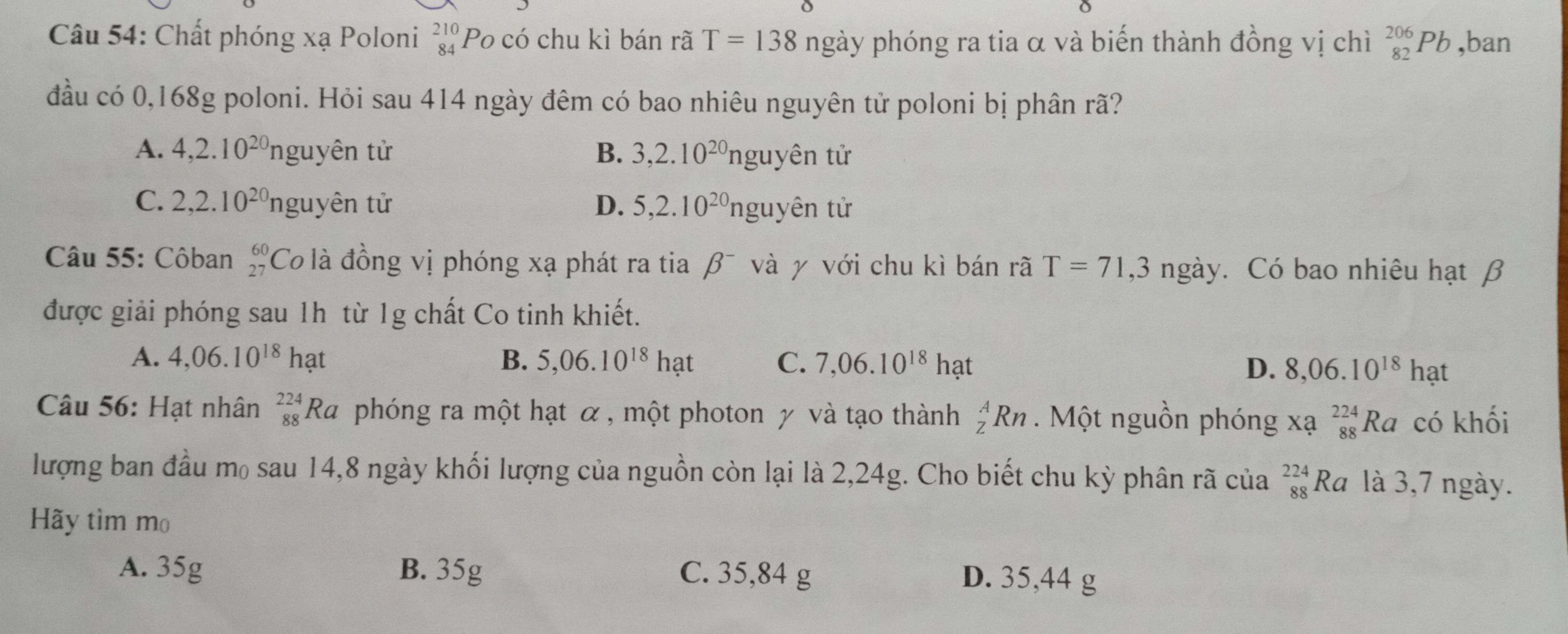 Chất phóng xạ Poloni beginarrayr 210 84endarray Po có chu kì bán rã T=138 ngày phóng ra tia α và biến thành đồng vị chì _(82)^(206)Pb ,ban
đầu có 0,168g poloni. Hỏi sau 414 ngày đêm có bao nhiêu nguyên tử poloni bị phân rã?
A. 4,2.10^(20)n guyên tử B. 3,2.10^(20)nguyhat en tử
C. 2,2.10^(20) nguyên tử D. 5, 2.10^(20)nguyhat en tử
Câu 55: Côban beginarrayr 60 27endarray Co là đồng vị phóng xạ phát ra tia β¯ và γ với chu kì bán rã T=71, 3nga y. Có bao nhiêu hạt β
được giải phóng sau 1h từ 1g chất Co tinh khiết.
A. 4,06.10^(18)hat B. 5,06.10^(18)hat C. 7,06.10^(18)h? D. 8,06.10^(18)hat
Câu 56: Hạt nhân _(88)^(224)Ra phóng ra một hạt α , một photon γ và tạo thành _Z^ARn Một nguồn phóng x a_(88)^(224)Ra có khối
lượng ban đầu m₀ sau 14,8 ngày khối lượng của nguồn còn lại là 2,24g. Cho biết chu kỳ phân rã của _(88)^(224)Ra là 3,7 ngày.
Hãy tìm mo
A. 35g B. 35g C. 35,84 g D. 35,44 g