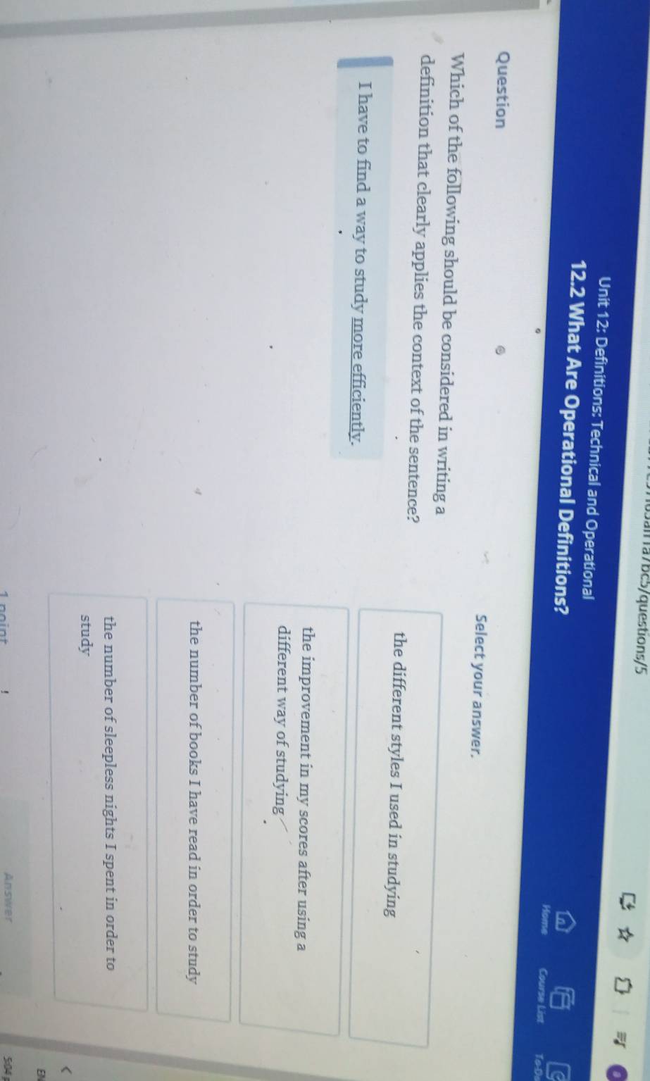 Jall1a75c5/questions/5
Unit 12: Definitions: Technical and Operational
12.2 What Are Operational Definitions? Course List ToDi
Question
Select your answer.
Which of the following should be considered in writing a
definition that clearly applies the context of the sentence?
the different styles I used in studying
I have to find a way to study more efficiently.
the improvement in my scores after using a
different way of studying
the number of books I have read in order to study
the number of sleepless nights I spent in order to
study
<
EN
1 point , Answer 5:04