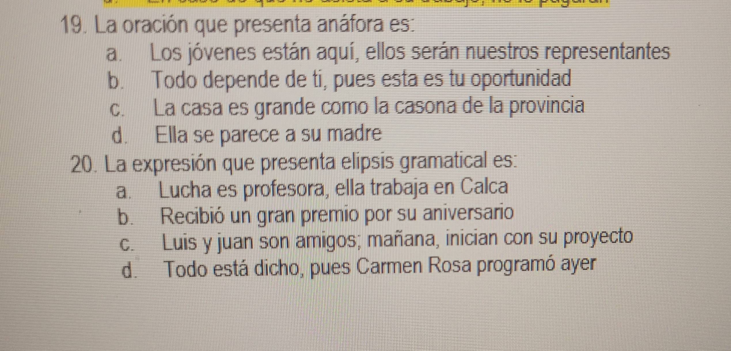 La oración que presenta anáfora es:
a. Los jóvenes están aquí, ellos serán nuestros representantes
b. Todo depende de ti, pues esta es tu oportunidad
c. La casa es grande como la casona de la provincia
d. Ella se parece a su madre
20. La expresión que presenta elipsis gramatical es:
a. Lucha es profesora, ella trabaja en Calca
b. Recibió un gran premio por su aniversario
c. Luis y juan son amigos; mañana, inician con su proyecto
d. Todo está dicho, pues Carmen Rosa programó ayer