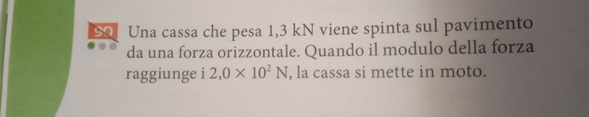 Una cassa che pesa 1,3 kN viene spinta sul pavimento 
da una forza orizzontale. Quando il modulo della forza 
raggiunge i 2,0* 10^2N , la cassa si mette in moto.