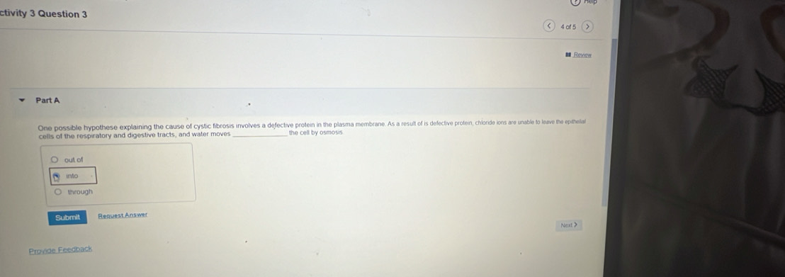 ctivity 3 Question 3
4 of 5
Review
Part A
One possible hypothese explaining the cause of cystic fibrosis involves a defective protein in the plasma membrane. As a result of is defective protein, chloride ions are unable to leave the epithelial
cells of the respiratory and digestive tracts, and water moves _the cell by osmosis.
out of
into
through
Submit Request Answer
Next >
Provide Feedback