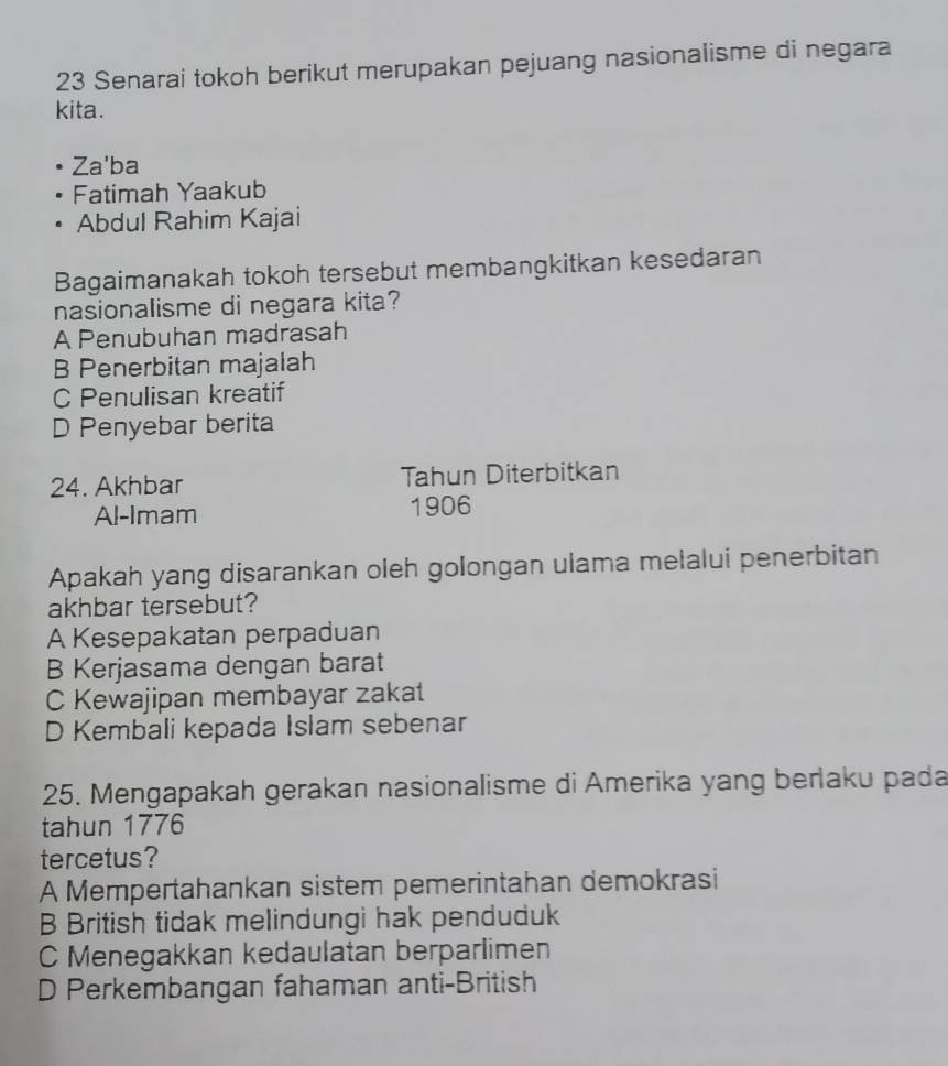 Senarai tokoh berikut merupakan pejuang nasionalisme di negara
kita.
Za'ba
Fatimah Yaakub
Abdul Rahim Kajai
Bagaimanakah tokoh tersebut membangkitkan kesedaran
nasionalisme di negara kita?
A Penubuhan madrasah
B Penerbitan majalah
C Penulisan kreatif
D Penyebar berita
24. Akhbar Tahun Diterbitkan
Al-Imam 1906
Apakah yang disarankan oleh golongan ulama melalui penerbitan
akhbar tersebut?
A Kesepakatan perpaduan
B Kerjasama dengan barat
C Kewajipan membayar zakat
D Kembali kepada Islam sebenar
25. Mengapakah gerakan nasionalisme di Amerika yang berlaku pada
tahun 1776
tercetus?
A Mempertahankan sistem pemerintahan demokrasi
B British tidak melindungi hak penduduk
C Menegakkan kedaulatan berparlimen
D Perkembangan fahaman anti-British