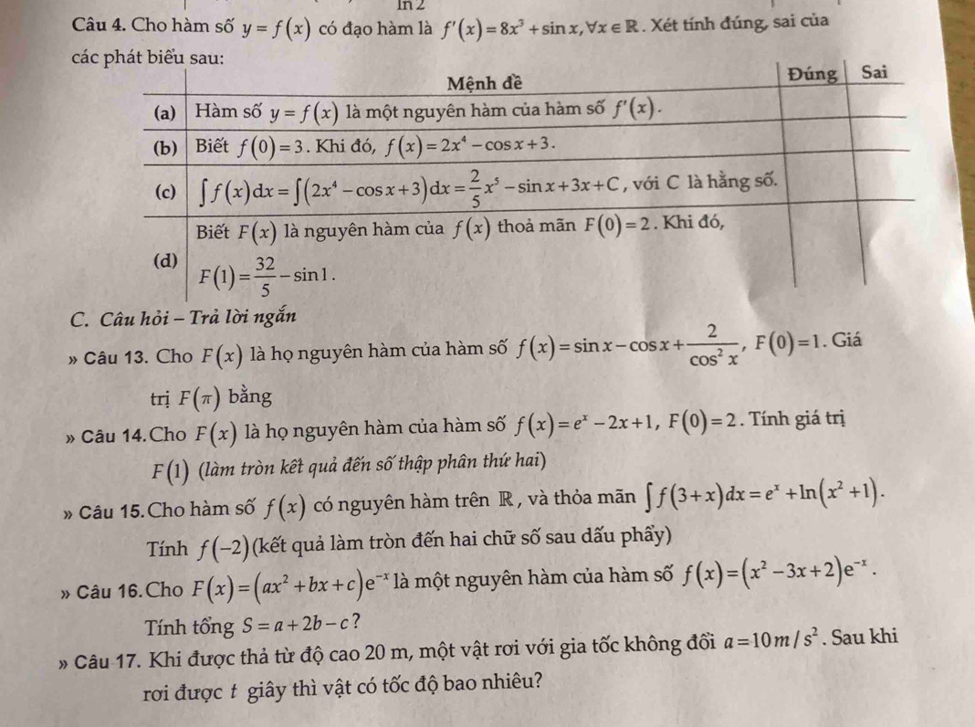 n2
Câu 4. Cho hàm số y=f(x) có đạo hàm là f'(x)=8x^3+sin x,forall x∈ R. Xét tính đúng, sai của
 
C. Câu hỏi - Trả lời ngắn
» Câu 13. Cho F(x) là họ nguyên hàm của hàm số f(x)=sin x-cos x+ 2/cos^2x ,F(0)=1. Giá
trị F(π ) bằng
» Câu 14.Cho F(x) là họ nguyên hàm của hàm số f(x)=e^x-2x+1,F(0)=2. Tính giá trị
F(1) (làm tròn kết quả đến số thập phân thứ hai)
» Câu 15. Cho hàm số f(x) có nguyên hàm trên R , và thỏa mãn ∈t f(3+x)dx=e^x+ln (x^2+1).
Tính f(-2) (kết quả làm tròn đến hai chữ số sau dấu phẩy)
» Câu 16. Cho F(x)=(ax^2+bx+c)e^(-x) là một nguyên hàm của hàm số f(x)=(x^2-3x+2)e^(-x).
Tính tổng S=a+2b-c ?
* Câu 17. Khi được thả từ độ cao 20 m, một vật rơi với gia tốc không đổi a=10m/s^2. Sau khi
rơi được t giây thì vật có tốc độ bao nhiêu?