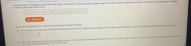 providing at least some charity carey What percentage of hospitals provide at least some charity Care7 Based on a random sample of hospital reports from eastern states, the following information is obtained (units in percentage of hospital
∩ USE SALT
Assume that the population of x valses has as approxinately momal distritusion
(a) Use a calculator with mean and sample stamdard dieviation keys to find the sample rosan percentage x and the sample Mandard deviation s. (Round your standard deviation to four decinal places.)
overline x=□ %
c=□ %
(b) Find # 90% confdence interval for the population nverage s of the percentage of hospicals providing at least some chanty care. (Enter yoar alewer in the fom: lower iimit to upper limit. Include the word
73° sound your numert al valuss to one dern t plact )