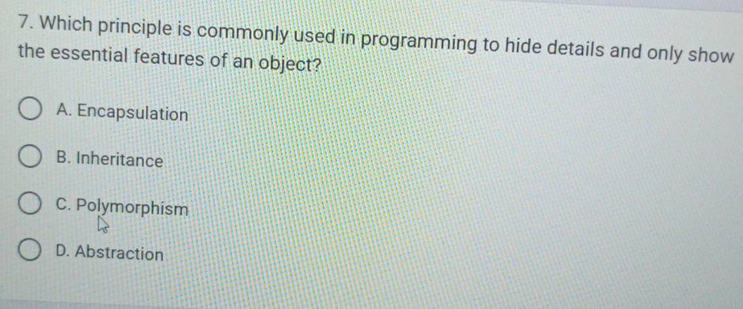 Which principle is commonly used in programming to hide details and only show
the essential features of an object?
A. Encapsulation
B. Inheritance
C. Polymorphism
D. Abstraction