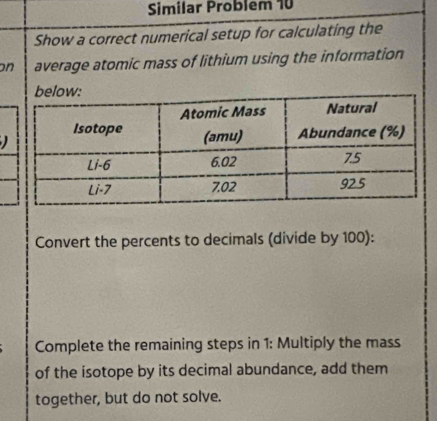 Similar Problem 10 
Show a correct numerical setup for calculating the 
on average atomic mass of lithium using the information 
) 
Convert the percents to decimals (divide by 100): 
Complete the remaining steps in 1: Multiply the mass 
of the isotope by its decimal abundance, add them 
together, but do not solve.