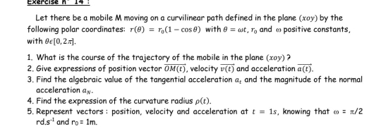 Exercise ni 1 4 
Let there be a mobile M moving on a curvilinear path defined in the plane (xoy) by the 
following polar coordinates: r(θ )=r_0(1-cos θ ) with θ =omega t, r_0 and ω positive constants, 
with θ ∈ [0,2π ]. 
1. What is the course of the trajectory of the mobile in the plane (xoy) ? 
2. Give expressions of position vector vector OM(t) , velocity vector v(t) and acceleration vector a(t). 
3. Find the algebraic value of the tangential acceleration a_t and the magnitude of the normal 
acceleration a_N. 
4. Find the expression of the curvature radius p(t). 
5. Represent vectors : position, velocity and acceleration at t=1s , knowing that omega =π /2
rd.s^(-1) and r_0=1m.