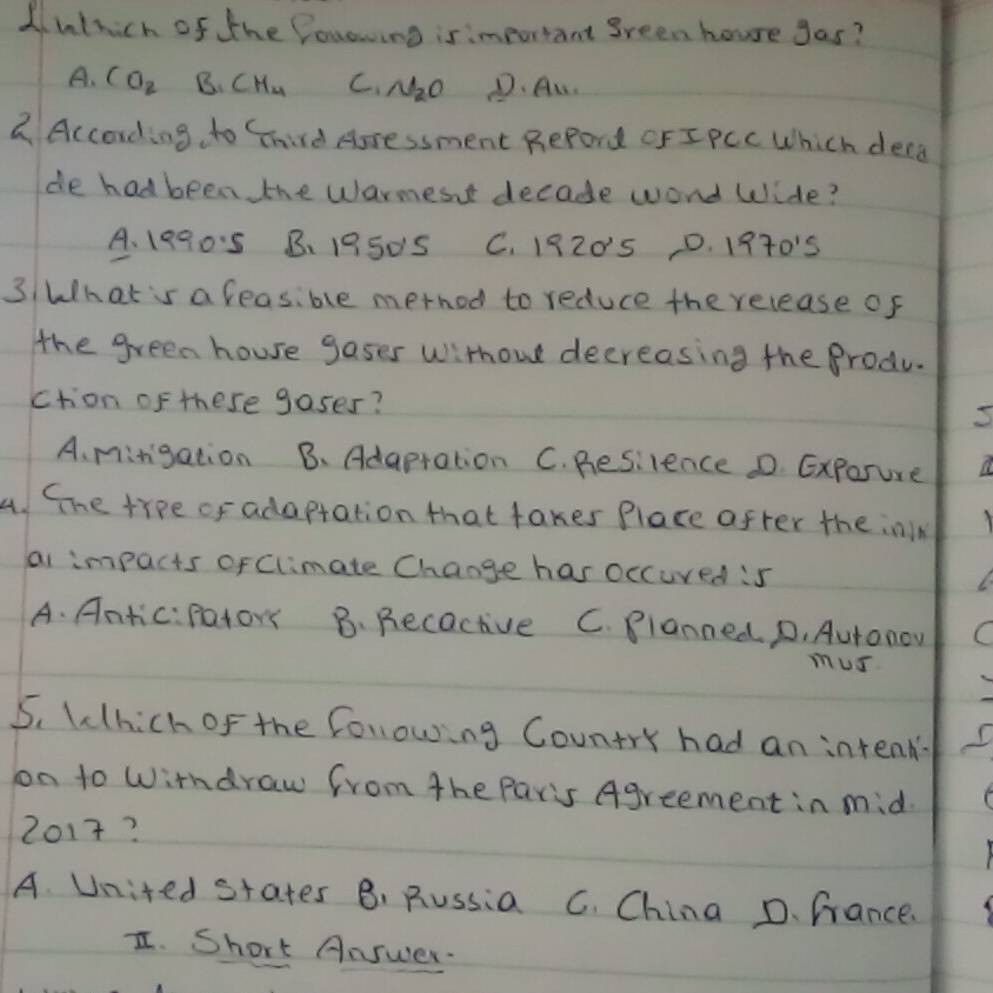 Alnthich of the fouowing is important green houre gas?
A. CO_2 B. CH_4 C. N_2O D. Au.
2. According to Chird Aoressment RePord CFIPCC Which decd
de hadbeen the warmesnt decade wond Wide?
A、19905 B. 1950S C. 1920'5 D. 1970's
3 What 's a leasible metnod to reduce the release of
the green house gases withou decreasing the Produ.
ction of these gases?
A. mingation B. Adapration C. Resilence D. Exporure
4. Gne trpe of adaptation that takes Place after the inlk
ai impacts of Climate Change has occured :5
A. Antic:pator B. Recactive C. Blanned. D. Autonow
mus
5. Which of the folowing Country had an intenk
on to Wirndraw from the Paris Agreement in mid.
2017?
A. United states B, Russia C. China D. fance.
I. Short Answer.