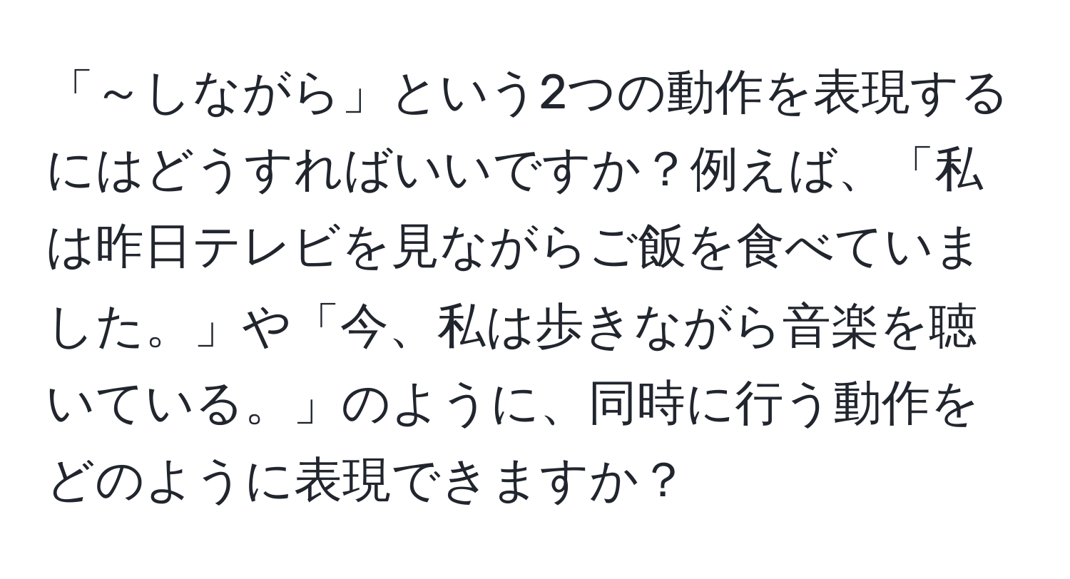 「～しながら」という2つの動作を表現するにはどうすればいいですか？例えば、「私は昨日テレビを見ながらご飯を食べていました。」や「今、私は歩きながら音楽を聴いている。」のように、同時に行う動作をどのように表現できますか？