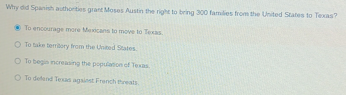 Why did Spanish authorities grant Moses Austin the right to bring 300 families from the United States to Texas?
To encourage more Mexicans to move to Texas.
To take territory from the United States.
To begin increasing the population of Texas.
To defend Texas against French threats.