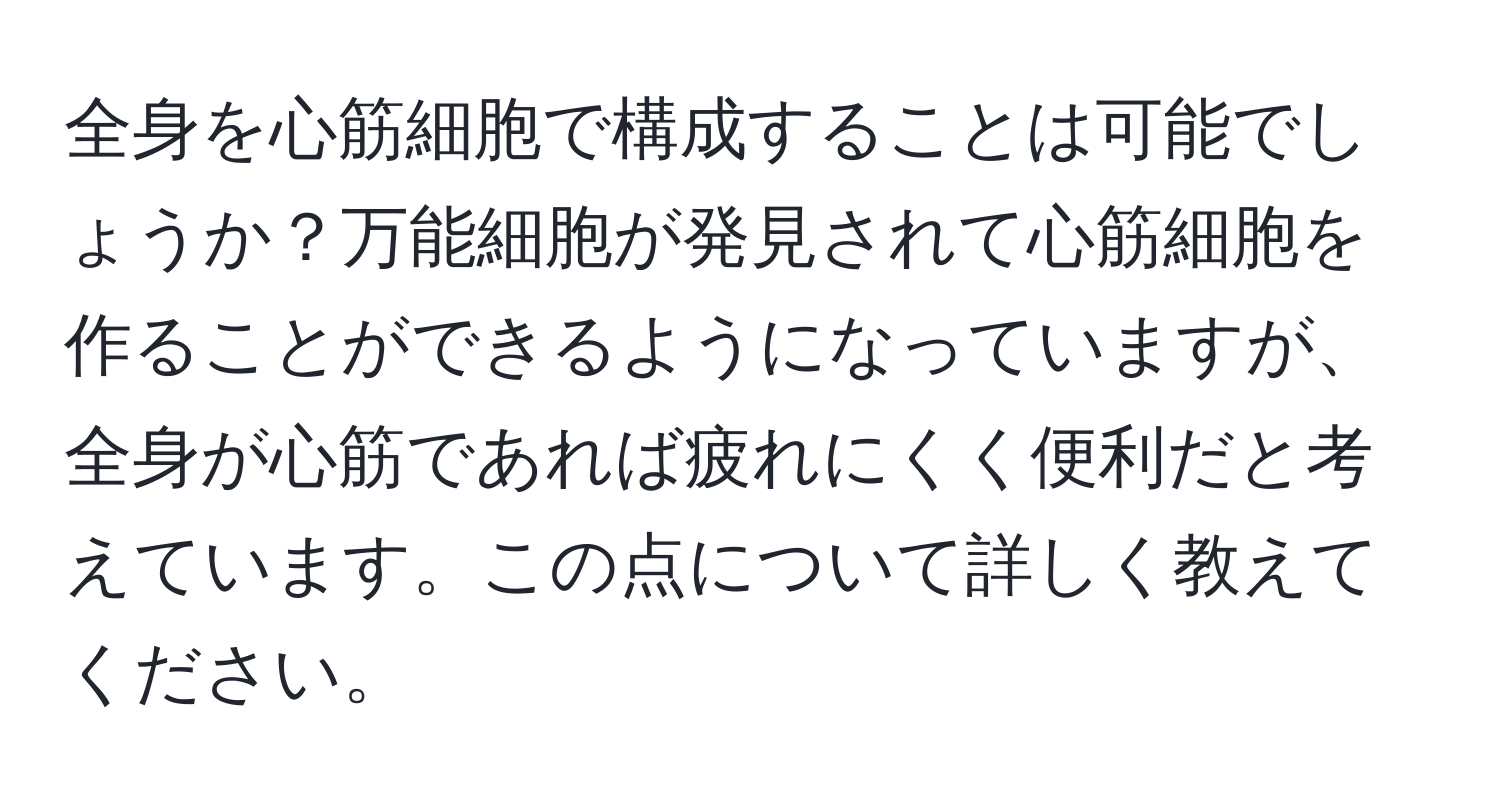 全身を心筋細胞で構成することは可能でしょうか？万能細胞が発見されて心筋細胞を作ることができるようになっていますが、全身が心筋であれば疲れにくく便利だと考えています。この点について詳しく教えてください。