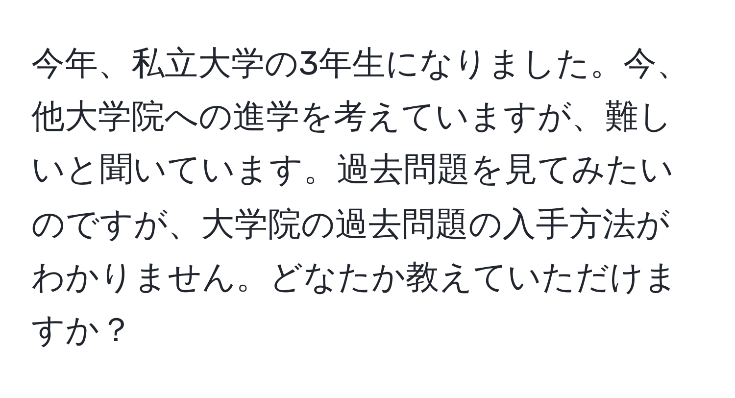 今年、私立大学の3年生になりました。今、他大学院への進学を考えていますが、難しいと聞いています。過去問題を見てみたいのですが、大学院の過去問題の入手方法がわかりません。どなたか教えていただけますか？