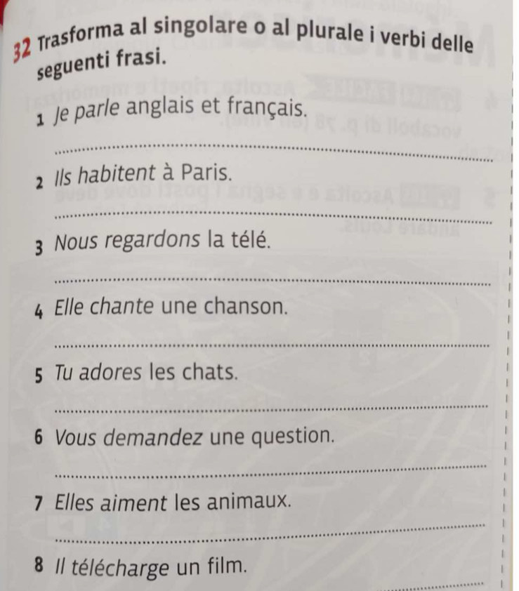 Trasforma al singolare o al plurale i verbi delle 
seguenti frasi. 
1 Je parle anglais et français. 
_ 
1 Ils habitent à Paris. 
_ 
3 Nous regardons la télé. 
_ 
4 Elle chante une chanson. 
_ 
5 Tu adores les chats. 
_ 
6 Vous demandez une question. 
_ 
7 Elles aiment les animaux. 
_ 
_ 
8 Il télécharge un film.