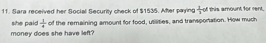 Sara received her Social Security check of $1535. After paying  2/3  of this amount for rent, 
she paid  1/4  of the remaining amount for food, utilities, and transportation. How much 
money does she have left?