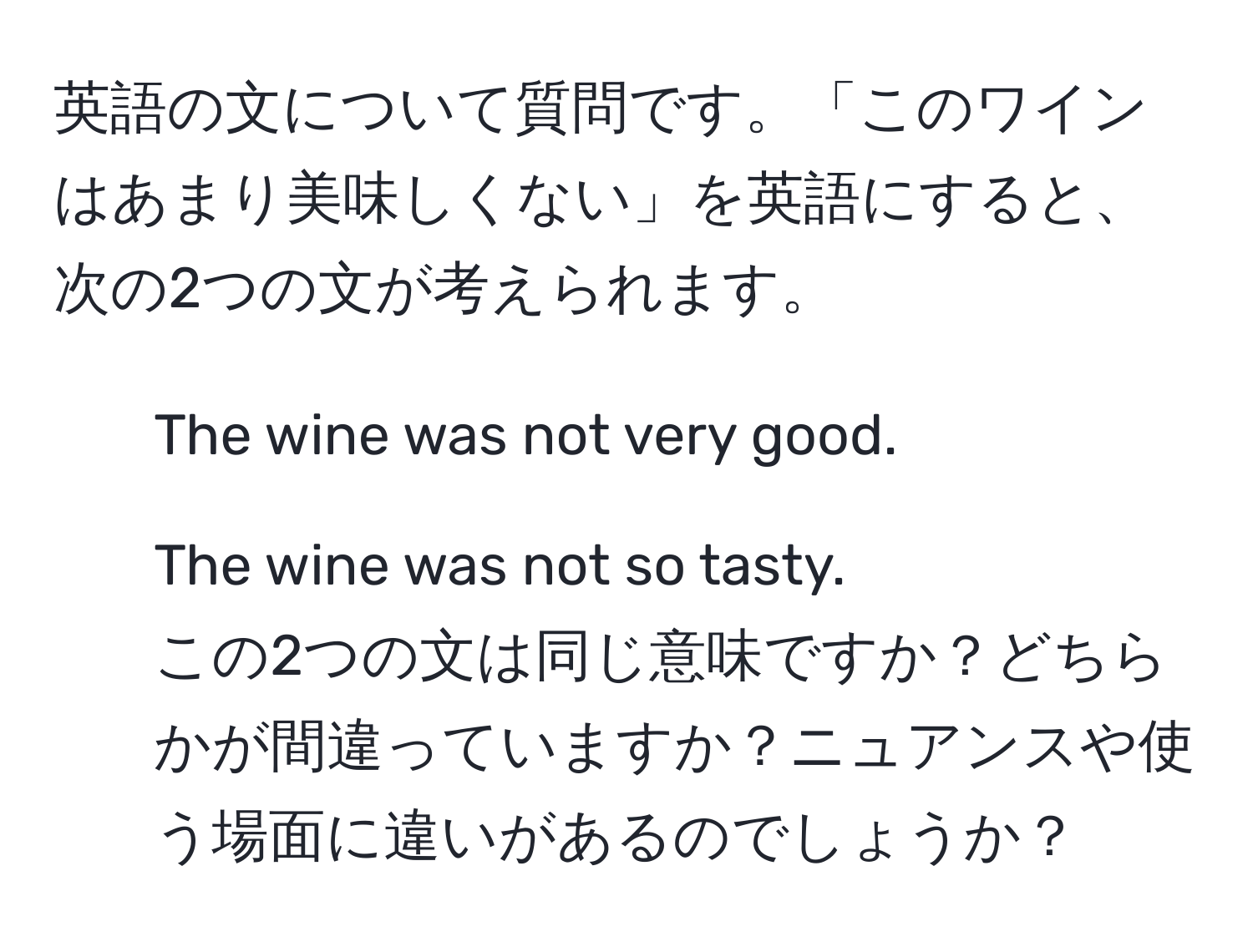 英語の文について質問です。「このワインはあまり美味しくない」を英語にすると、次の2つの文が考えられます。  
1. The wine was not very good.  
2. The wine was not so tasty.  
この2つの文は同じ意味ですか？どちらかが間違っていますか？ニュアンスや使う場面に違いがあるのでしょうか？