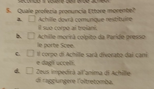 secondo 11 volère deil érde acneo:
5. Quale profezia pronuncia Ettore morente?
a □ Achille dovrà comunque restituire
il suo corpo ai troiani.
b. 2 Achille morirà colpito da Paride presso
le porte Scee.
_ ^-+40°
C. □  Il corpo di Achille sarà divorato dai cani
e daglî uccelli.
d. Zeus impedirà all'anîma di Achille
dî raggiungere l'oltretomba.