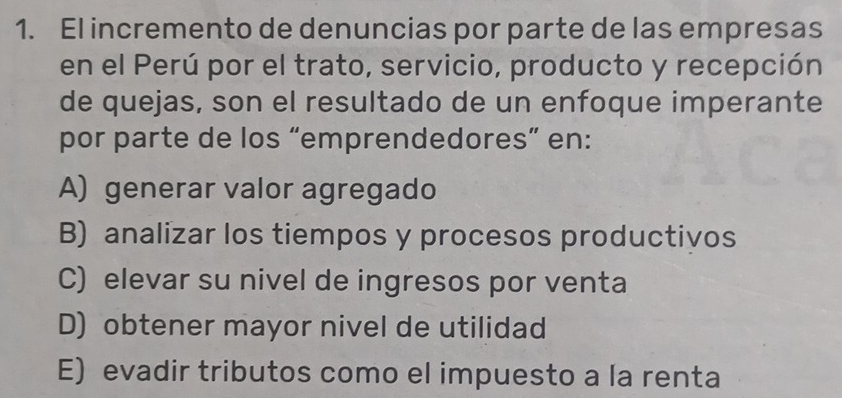 El incremento de denuncias por parte de las empresas
en el Perú por el trato, servicio, producto y recepción
de quejas, son el resultado de un enfoque imperante
por parte de los “emprendedores” en:
A) generar valor agregado
B) analizar los tiempos y procesos productivos
C) elevar su nivel de ingresos por venta
D) obtener mayor nivel de utilidad
E) evadir tributos como el impuesto a la renta