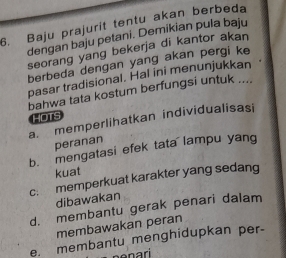 Baju prajurit tentu akan berbeda
dengan baju petani. Demikian pula baju
seorang yang bekerja di kantor akan
berbeda dengan yang akan pergi ke
pasar tradisional. Hal ini menunjukkan
bahwa tata kostum berfungsi untuk ....
HOTS
a. memperlihatkan individualisasi
peranan
b. mengatasi efek tata lampu yang
kuat
c: memperkuat karakter yang sedang
dibawakan
d. membantu gerak penari dalam
membawakan peran
e. membantu menghidupkan per-