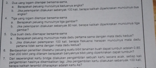 Dua uang logam dilempar bersama-sama, 
a. Berapakah peluang munculnya keduanya angka? 
b. Jika pelemparan dilakukan sebanyak 100 kali, berapa kalikah diperkirakan munculnya dua 
angka? 
4. Tiga uang logam dilempar bersama-sama 
a. Berapakah peluang munculnya tiga gambar? 
b. Jika pelemparan dilakukan sebanyak 80 kali, berapa kalikah diperkirakan munculnya tiga 
gambar? 
5. Dua buah dadu dilemapar bersama-sama 
a. Berapakah peluang munculnya mata dadu pertama sama dengan mata dadu kedua? 
b. Jika dilakukan pelemparan 100 kali, berapa frekuensi harapan munculnya mata dadu 
pertama tidak sama dengan mata dadu kedua? 
6. Berdasarkan penelitian diketahui peluang suatu bibit tanaman buah dapat tumbuh adalah 0,85. 
Dari 200 bibit yang ditanam berapakah banyaknya bibit yang diperkirakan dapat tumbuh? 
7. Dari seperangkat kartu bridge dilakukan pengambilan sebuah kartu secara acak, setiap kali 
pengambilan hasilnya dikembalikan lagi. Jika pengambilan kartu dilakukan sebanyak 100 kali, 
berapa kalikah terambil diharapkan adalah kartu As?