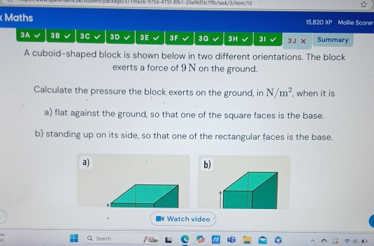 benbbac1agt/f7f9fa3b-9756-475f-8fb1-20a96f5b7ffb/task/3/itern/10 
Maths 15,820 XP Mollie Scorer 
3A 3B 3C 3D 3E 3F 3G 3H 31 Summary 
A cuboid-shaped block is shown below in two different orientations. The block 
exerts a force of 9 N on the ground. 
Calculate the pressure the block exerts on the ground, in N/m^2 , when it is 
a) flat against the ground, so that one of the square faces is the base. 
b) standing up on its side, so that one of the rectangular faces is the base. 
a) 
b) 
Watch video 
ne 
Search