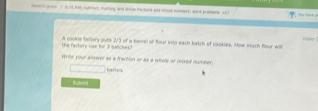 Seventh grade > G.16 Add, subtract, multiply, and divide fractions and mixed numbers: word problems KR7 You have pr 
Video ( 
A cookie factory puts 2/3 of a barrel of flour into each batch of cookies. How much flour will 
the factory use for 3 batches? 
Write your answer as a fraction or as a whole or mixed number. 
□ barrels 
Submit