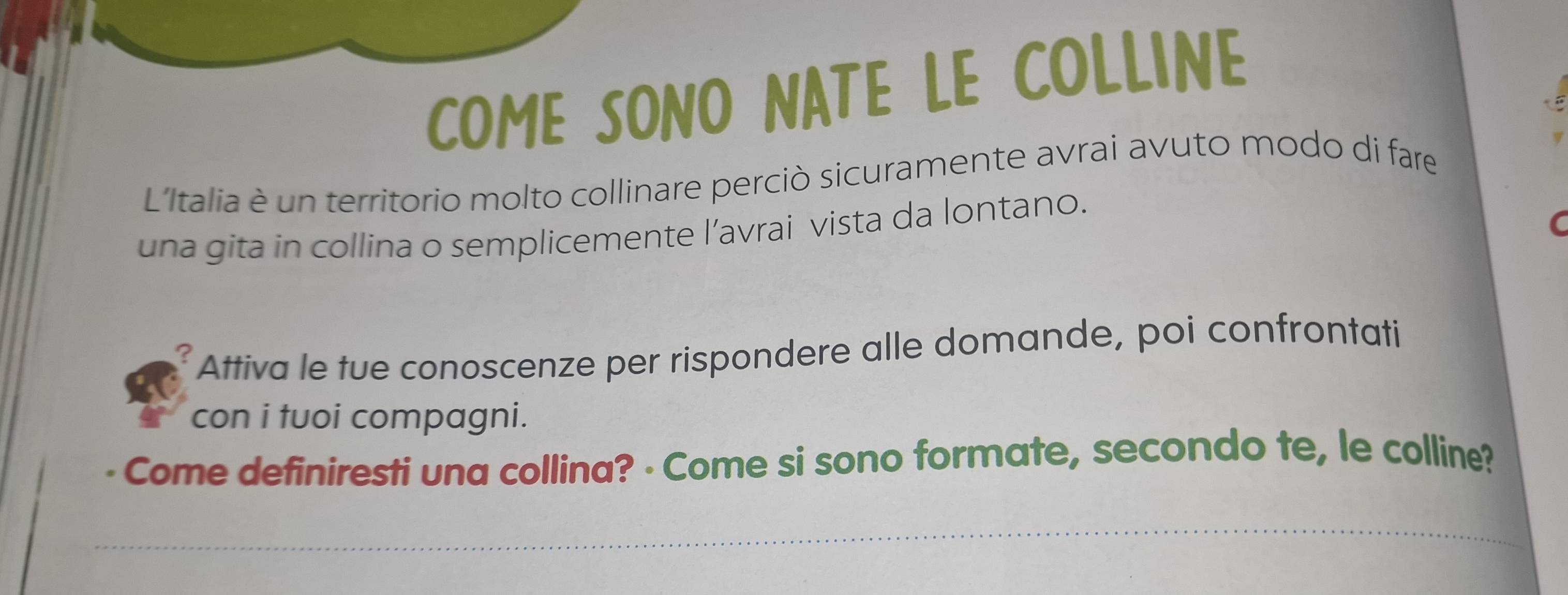 COME SONO NATE LE COLLINE 
L'Italia è un territorio molto collinare perciò sicuramente avrai avuto modo di fare 
una gita in collina o semplicemente l’avrai vista da lontano. 
C 
Attiva le tue conoscenze per rispondere alle domande, poi confrontati 
con i tuoi compagni. 
Come definiresti una collina? - Come si sono formate, secondo te, le colline?