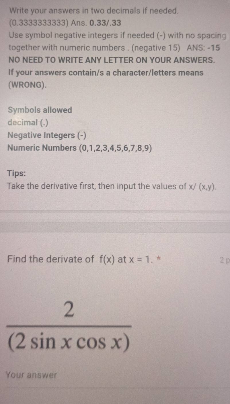 Write your answers in two decimals if needed. 
(0.3333333333) Ans. 0.33/.33
Use symbol negative integers if needed (-) with no spacing 
together with numeric numbers . (negative 15) ANS: -15
NO NEED TO WRITE ANY LETTER ON YOUR ANSWERS. 
If your answers contain/s a character/letters means 
(WRONG). 
Symbols allowed 
decimal (.) 
Negative Integers (-) 
Numeric Numbers (0,1,2,3,4,5,6,7,8,9)
Tips: 
Take the derivative first, then input the values of x/(x,y). 
Find the derivate of f(x) at x=1. * 2 p
 2/(2sin xcos x) 
Your answer