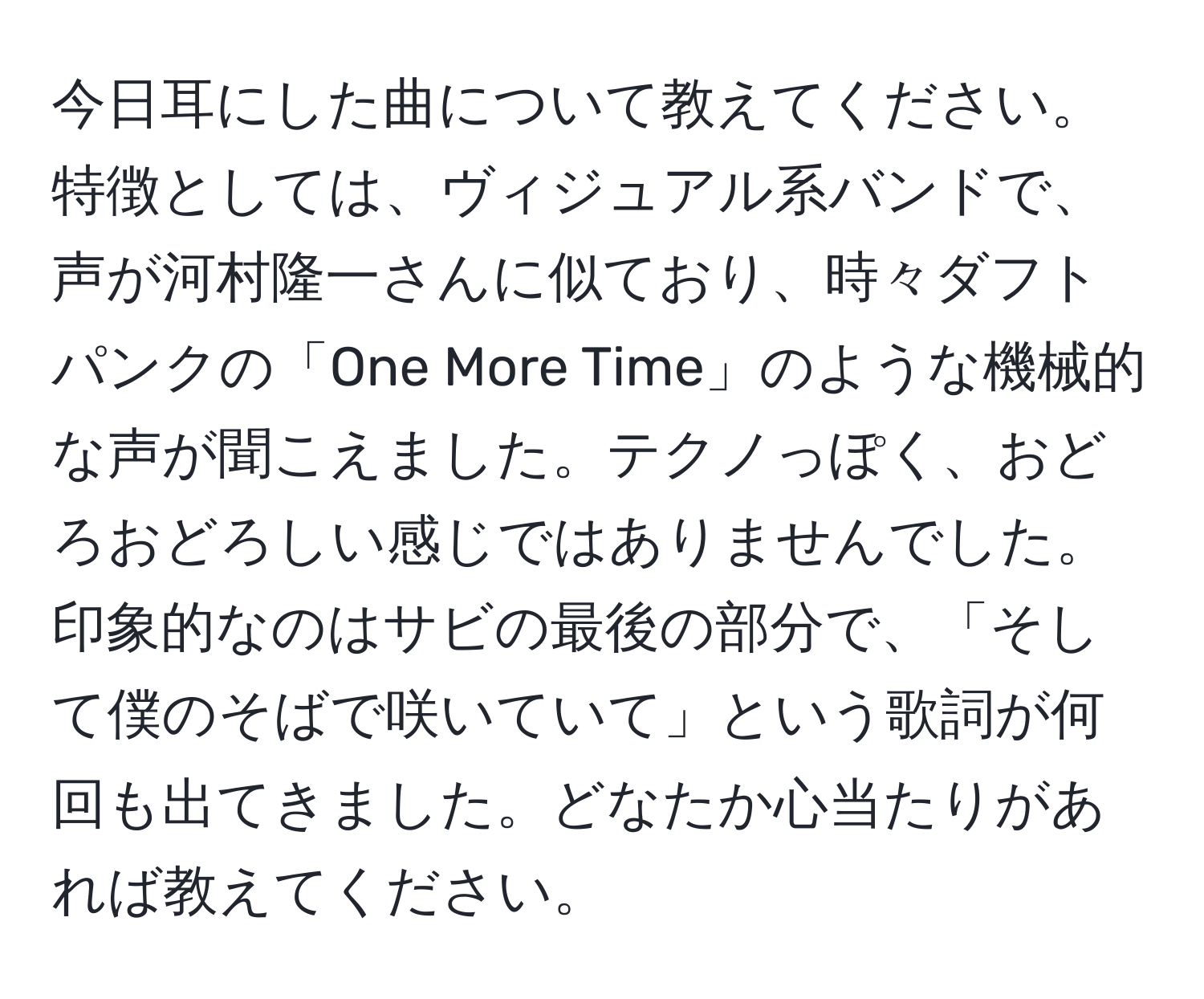 今日耳にした曲について教えてください。特徴としては、ヴィジュアル系バンドで、声が河村隆一さんに似ており、時々ダフトパンクの「One More Time」のような機械的な声が聞こえました。テクノっぽく、おどろおどろしい感じではありませんでした。印象的なのはサビの最後の部分で、「そして僕のそばで咲いていて」という歌詞が何回も出てきました。どなたか心当たりがあれば教えてください。