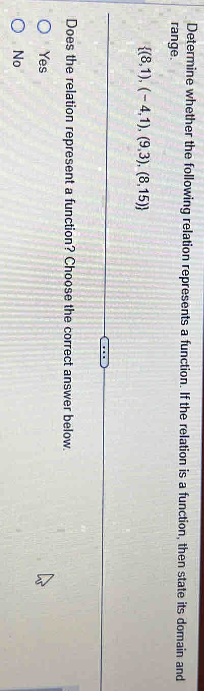 Determine whether the following relation represents a function. If the relation is a function, then state its domain and
range.
 (8,1),(-4,1),(9,3),(8,15)
Does the relation represent a function? Choose the correct answer below.
Yes
No