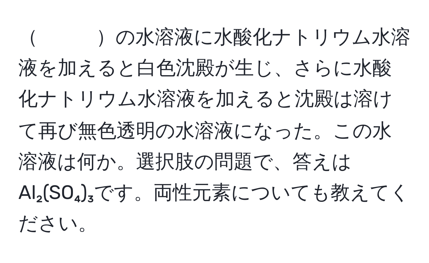 　　　の水溶液に水酸化ナトリウム水溶液を加えると白色沈殿が生じ、さらに水酸化ナトリウム水溶液を加えると沈殿は溶けて再び無色透明の水溶液になった。この水溶液は何か。選択肢の問題で、答えはAl₂(SO₄)₃です。両性元素についても教えてください。