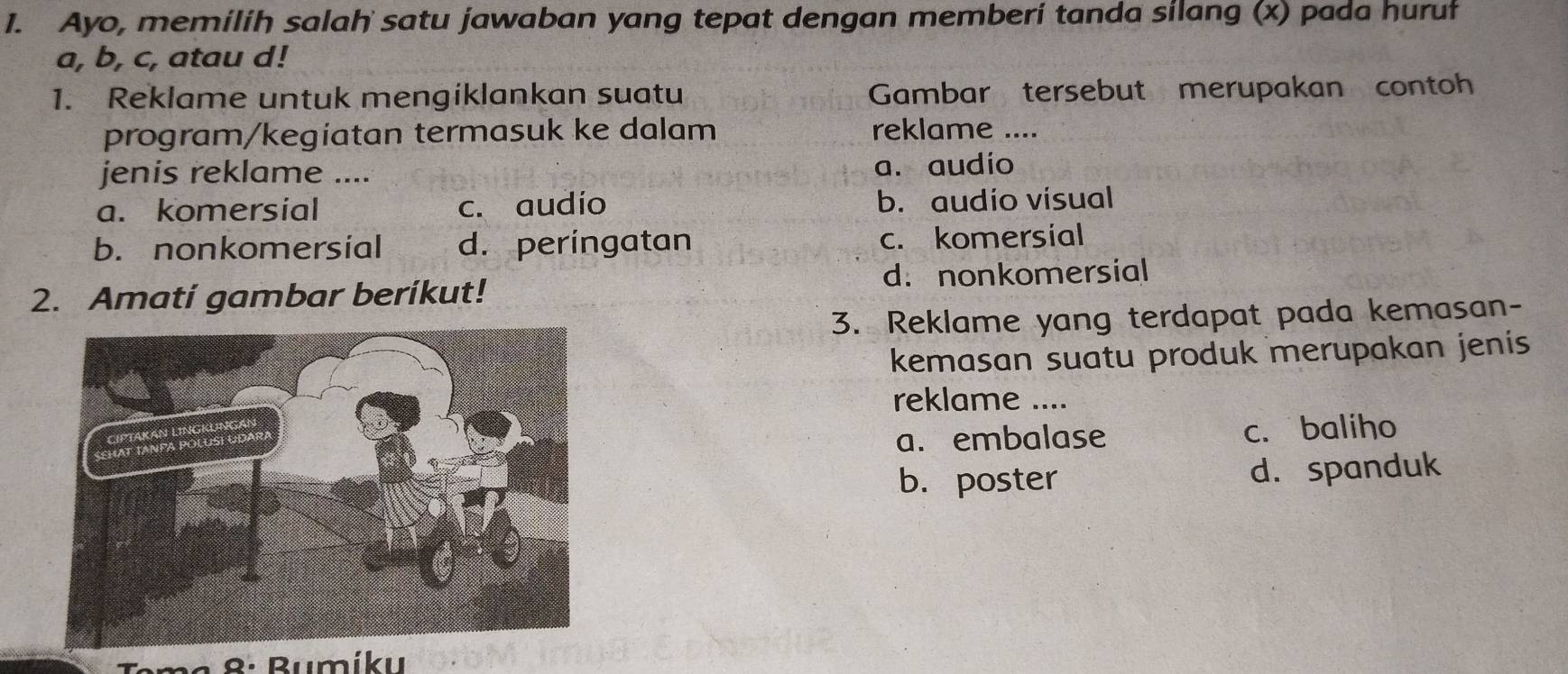 Ayo, memilih salah satu jawaban yang tepat dengan memberi tanda silang (x) pada huruł
a, b, c, atau d!
1. Reklame untuk mengiklankan suatu Gambar tersebut merupakan contoh
program/kegíatan termasuk ke dalam reklame ....
jenis reklame .... a. audio
a. komersial c. audio b. audio visual
b. nonkomersial d. peringatan c. komersial
2. Amati gambar beríkut! d. nonkomersial
3. Reklame yang terdapat pada kemasan-
kemasan suatu produk merupakan jenis 
reklame ....
a. embalase c. baliho
b. poster d. spanduk
8: Bumíku