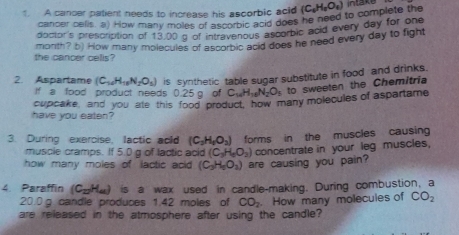 A cancer patient needs to increase his ascorbic acid (C_6H_2O_4) intake 
cancer cells. a) How many moles of as ascorbic does he need to complete the 
doctor's prescription of 13,00 g of intravenous ascorbic acid every day for one 
monith? b) How many molecules of ascorbic acid does he need every day to fight 
the cancer celis? 
2. Aspartame (C_10H_10N_2O_5) is synthetic table sugar substitute in food and drinks. 
If a food product needs 0.25 g of C_10H_10N_2O_5 to sweeten the Chemitria 
have you eaten? cupcake, and you ate this food product, how many molecules of aspartame 
3. During exercise, lactic acld (C_2H_6O_2) forms in the muscles causing 
muscie cramps. If 5.0 g of lactic acid (C_3H_4O_2)
how many moles of lactic acid (C_3H_5O_2) are causing you pain? concentrate in your leg muscles, 
4. Paraffin (C_27H_44) is a wax used in candle-making. During combustion, a
20.0 g. candle produces 1.42 moles of CO_2
are released in the atmosphere after using the candle? . How many molecules of CO_2