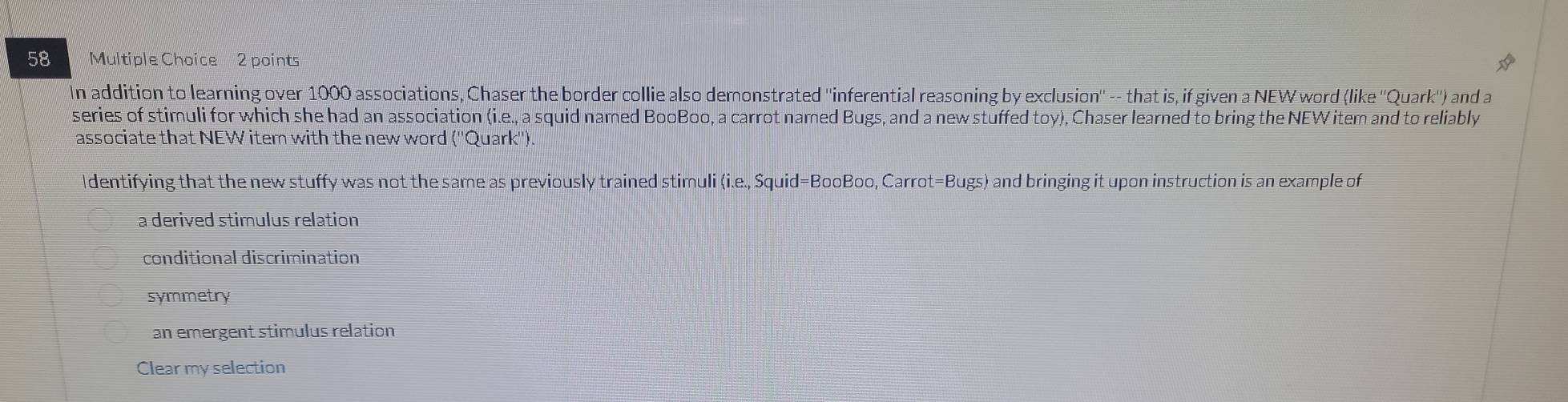 In addition to learning over 1000 associations, Chaser the border collie also demonstrated ''inferential reasoning by exclusion'' -- that is, if given a NEW word (like ''Quark'') and a
series of stimuli for which she had an association (i.e., a squid named BooBoo, a carrot named Bugs, and a new stuffed toy), Chaser learned to bring the NEW item and to reliably
associate that NEW item with the new word (''Quark'')
Identifying that the new stuffy was not the same as previously trained stimuli (i.e., Squid=BooBoo, Carrot=Bugs) and bringing it upon instruction is an example of
a derived stimulus relation
conditional discrimination
symmetry
an emergent stimulus relation
Clear my selection