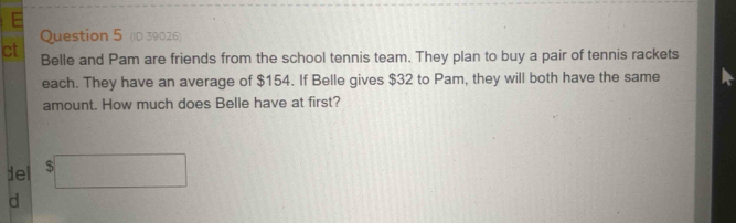 (ID 39026) 
ct Belle and Pam are friends from the school tennis team. They plan to buy a pair of tennis rackets 
each. They have an average of $154. If Belle gives $32 to Pam, they will both have the same 
amount. How much does Belle have at first? 
del $□
d