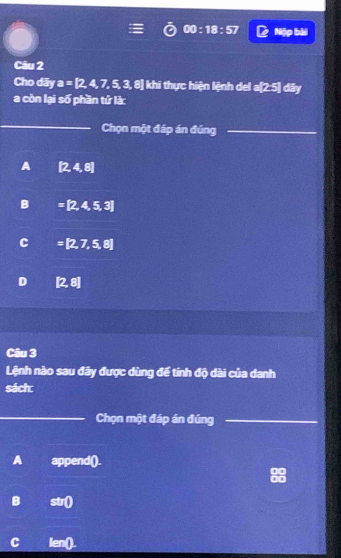 00:18:57 Nập bài
Câu 2
Cho dãy a=[2,4,7,5,3,8]kh thi thực hiện lệnh del a[25] dāy
a còn lại số phần tứ là:
_
Chọn một đáp án đúng_
A [2,4,8]
B =[2,4,5,3]
C =[2,7,5,8]
D (2,8)
Câu 3
Lệnh nào sau đây được dùng đế tính độ dài của danh
sách:
_Chọn một đáp án đúng_
A append().
B str0
c len0.